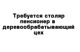 Требуется столяр-пенсионер в  деревообрабатывающий цех